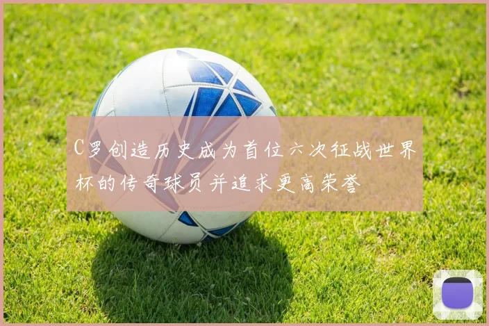 C罗创造历史成为首位六次征战世界杯的传奇球员并追求更高荣誉