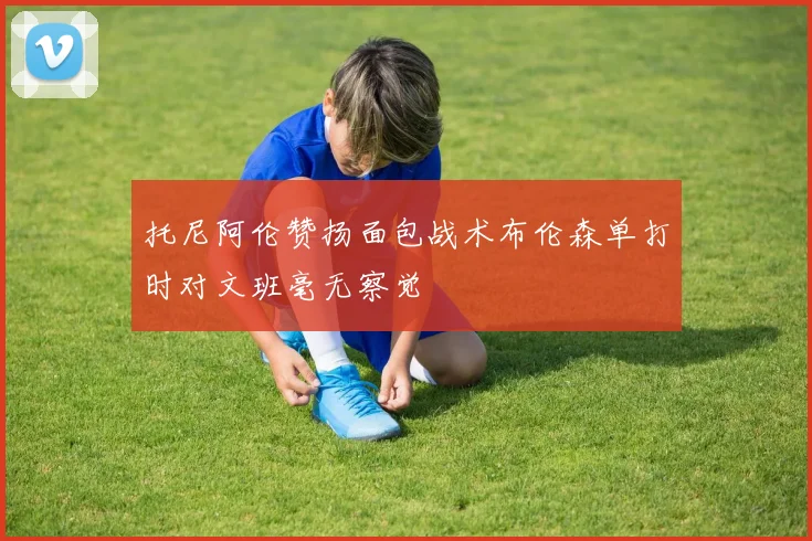 托尼阿伦赞扬面包战术布伦森单打时对文班毫无察觉