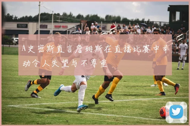 A史密斯直言詹姆斯在直播比赛中举动令人失望与不尊重