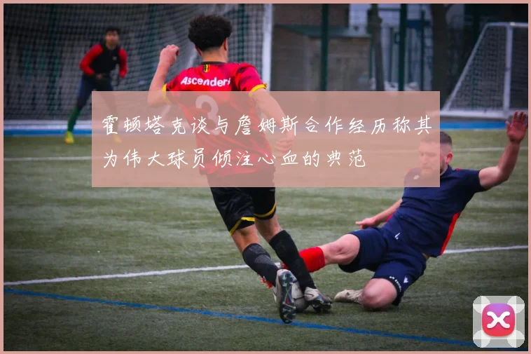 霍顿塔克谈与詹姆斯合作经历称其为伟大球员倾注心血的典范