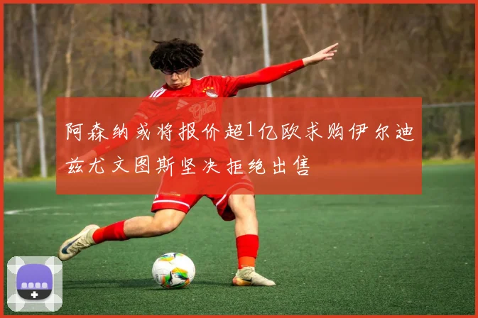 阿森纳或将报价超1亿欧求购伊尔迪兹尤文图斯坚决拒绝出售