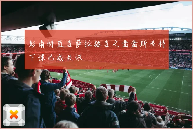 彭南特直言萨拉赫言之凿凿斯洛特下课已成共识