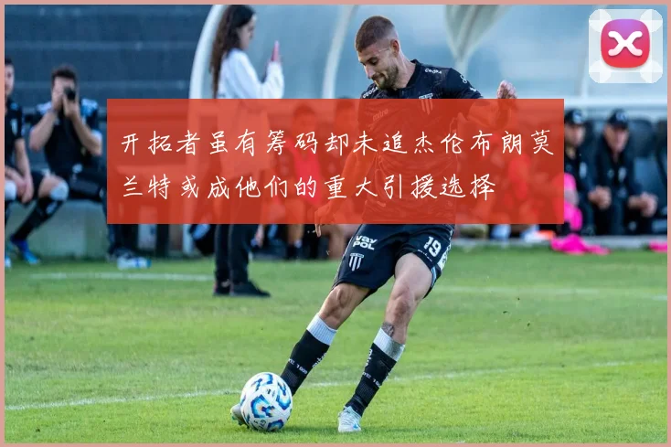 开拓者虽有筹码却未追杰伦布朗莫兰特或成他们的重大引援选择