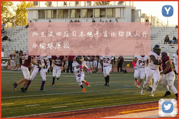 加克波回应日本绝平言论称换人并非输球原因