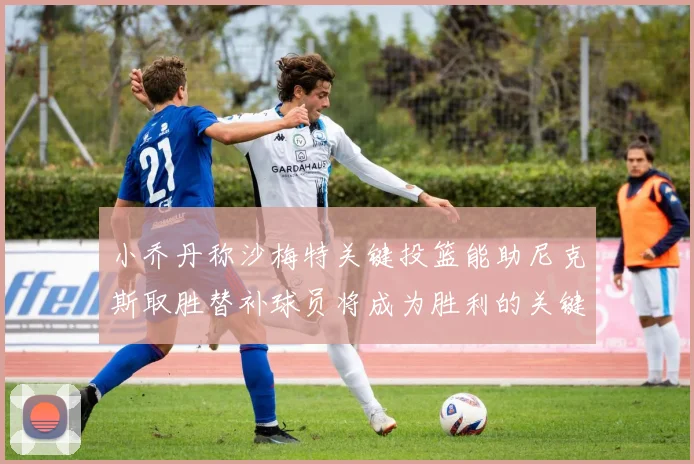 小乔丹称沙梅特关键投篮能助尼克斯取胜替补球员将成为胜利的关键因素