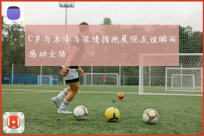 C罗与本泽马深情拥抱展现友谊瞬间感动全场