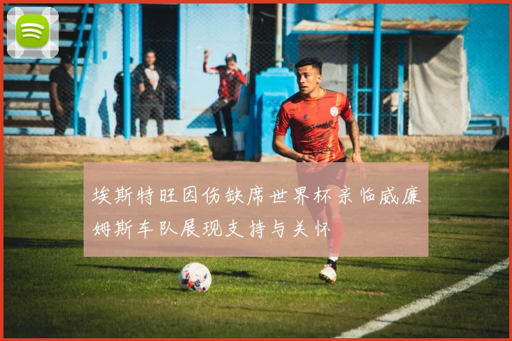 埃斯特旺因伤缺席世界杯亲临威廉姆斯车队展现支持与关怀
