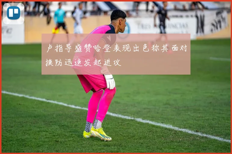 卢指导盛赞哈登表现出色称其面对换防迅速发起进攻