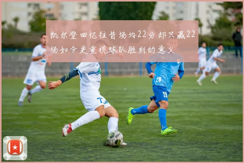 凯尔登回忆往昔场均22分却只赢22场如今更重视球队胜利的意义