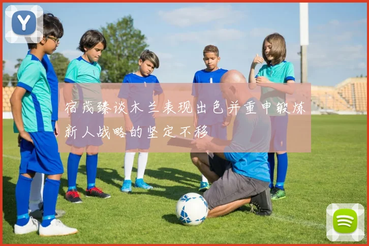 宿茂臻谈木兰表现出色并重申锻炼新人战略的坚定不移