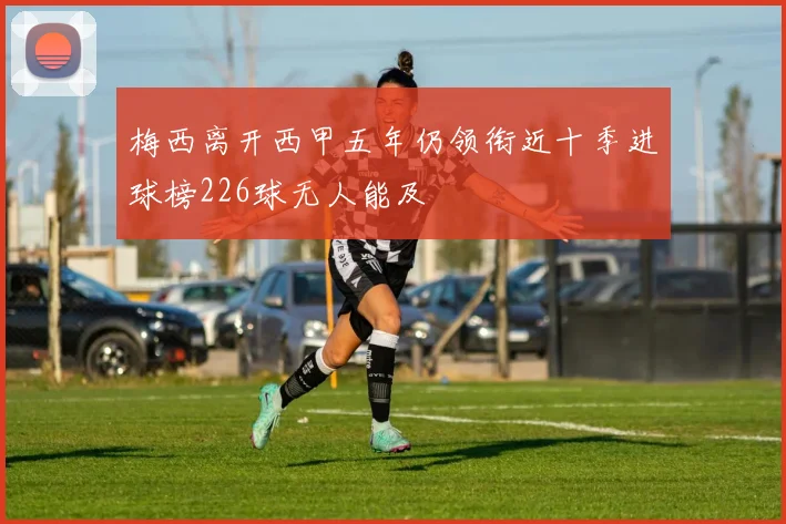 梅西离开西甲五年仍领衔近十季进球榜226球无人能及