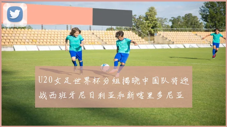 U20女足世界杯分组揭晓中国队将迎战西班牙尼日利亚和新喀里多尼亚