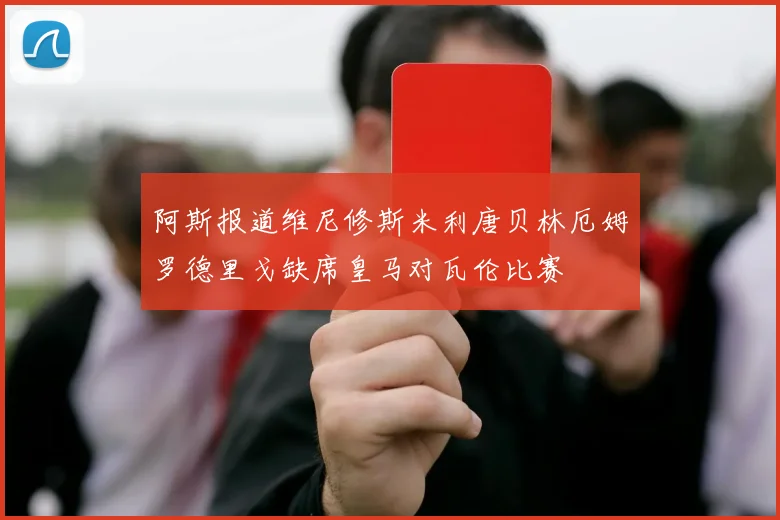 阿斯报道维尼修斯米利唐贝林厄姆罗德里戈缺席皇马对瓦伦比赛