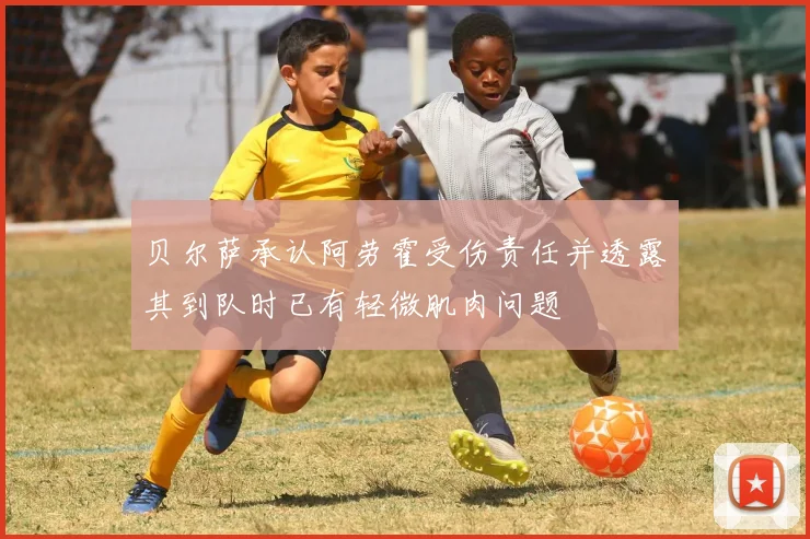 贝尔萨承认阿劳霍受伤责任并透露其到队时已有轻微肌肉问题