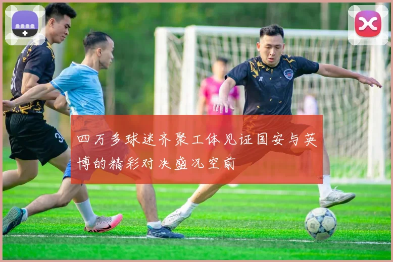 四万多球迷齐聚工体见证国安与英博的精彩对决盛况空前
